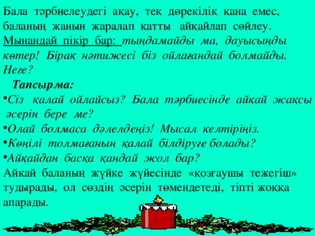 Бала тәрбиелеудегі ақау, тек дөрекілік қана емес, баланың жанын жаралап қатты айқайлап сөйлеу. Мынандай пікір бар: тыңдамайды ма, дауысыңды көтер! Бірақ нәтижесі біз ойлағандай болмайды. Неге?  Тапсырма: Сіз қалай ойлайсыз? Бала тәрбиесінде айқай жақсы әсерін бере ме? Олай болмаса дәлелдеңіз! Мысал келтіріңіз. Көңілі толмағанын қалай білдіруге болады? Айқайдан басқа қандай жол бар? Айқай баланың жүйке жүйесінде «қозғаушы тежегіш» тудырады, ол сөздің әсерін төмендетеді, тіпті жоққа апарады.