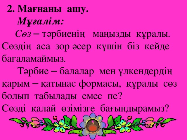 2. Мағнаны ашу.  Мұғалім:  Сөз  – тәрбиенің маңызды құралы. Сөздің аса зор әсер күшін біз кейде бағаламаймыз.  Тәрбие – балалар мен үлкендердің қарым – қатынас формасы, құралы сөз болып табылады емес пе? Сөзді қалай өзімізге бағындырамыз?