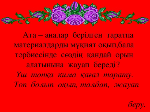 Ата – аналар берілген таратпа  материалдарды мұқият оқып,бала  тәрбиесінде сөздің қандай орын алатынына жауап береді?  Үш топқа қима қағаз тарату.  Топ болып оқып, талдап, жауап   беру.