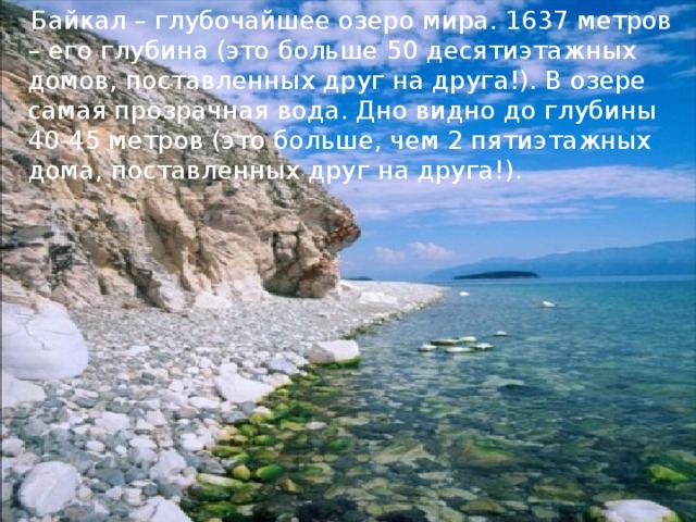 Байкал – глубочайшее озеро мира. 1637 метров – его глубина (это больше 50 десятиэтажных домов, поставленных друг на друга!). В озере самая прозрачная вода. Дно видно до глубины 40-45 метров (это больше, чем 2 пятиэтажных дома, поставленных друг на друга!).