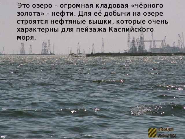 Это озеро – огромная кладовая «чёрного золота» - нефти. Для её добычи на озере строятся нефтяные вышки, которые очень характерны для пейзажа Каспийского моря.