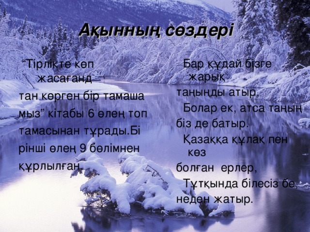 Ақынның сөздері  “ Тірлікте көп жасағанд тан көрген бір тамаша мыз” кітабы 6 өлең топ тамасынан тұрады.Бі рінші өлең 9 бөлімнен құрлылған.  Бар құдай бізге жарық таңыңды атыр,  Болар ек, атса таңың біз де батыр.  Қазаққа құлақ пен көз болған ерлер,  Тұтқында білесіз бе, неден жатыр.