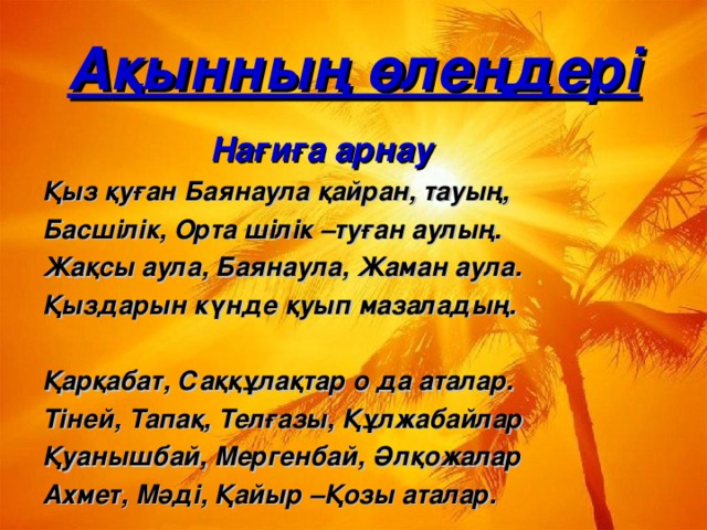 А қынның өлеңдері  Нағиға арнау Қыз қуған Баянаула қайран, тауың, Басшілік, Орта  шілік –туған аулың. Жақсы аула, Баянаула, Жаман аула. Қыздарын күнде қуып мазаладың.  Қарқабат, Саққұлақтар о да аталар. Тіней, Тапақ, Телғазы, Құлжабайлар Қуанышбай, Мергенбай, Әлқожалар Ахмет, Мәді, Қайыр –Қозы аталар.