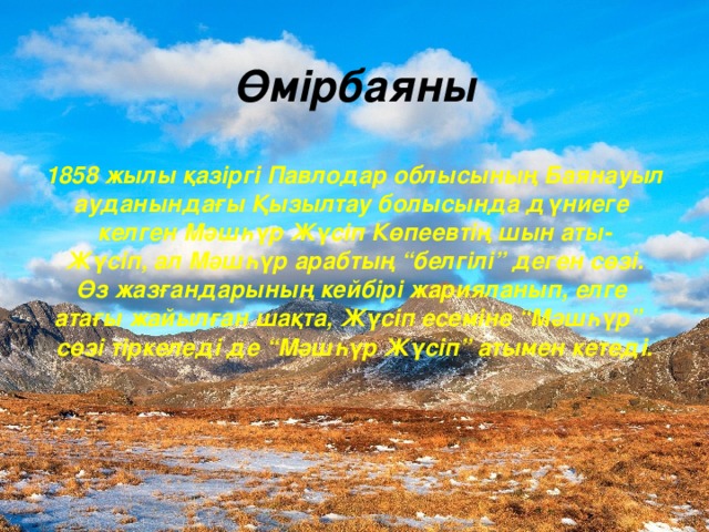 Өмірбаяны   1858 жылы қазіргі Павлодар облысының Баянауыл ауданындағы Қызылтау болысында дүниеге келген Мәшһүр Жүсіп Көпеевтің шын аты - Жүсіп, ал Мәшһүр арабтың “белгілі” деген сөзі. Өз жазғандарының кейбірі жарияланып, елге атағы жайылған шақта, Жүсіп есеміне “Мәшһүр” сөзі тіркеледі де “Мәшһүр Жүсіп” атымен кетеді.