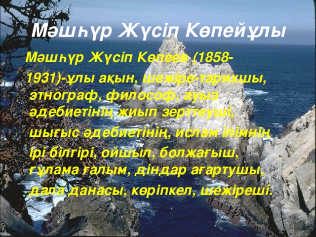 Мәшһүр Жүсіп Көпейұлы  Мәшһүр Жүсіп Көпеев (1858-  1931)- ұлы ақын, шежіре -т арихшы, этнограф,  философ, ауыз әдебиетінің жиып зерттеуші,  шығыс әдебиетінің, ислам ілімнің  ірі білгірі, ойшыл, болжағыш, ғұлама ғалым, діндар ағартушы,  дала данасы, көріпкел, шежіреші.