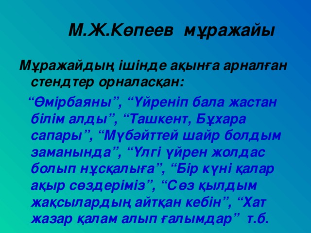 М.Ж.Көпеев мұражайы Мұражайдың ішінде ақынға арналған стендтер орналасқан:  “ Өмірбаяны”, “Үйреніп бала жастан білім алды”, “Ташкент, Бұхара сапары”, “Мүбәйттей шайр болдым заманында”, “Үлгі үйрен жолдас болып нұсқалыға”, “Бір күні қалар ақыр сөздеріміз”, “Сөз қылдым жақсылардың айтқан кебін”, “Хат жазар қалам алып ғалымдар” т.б.