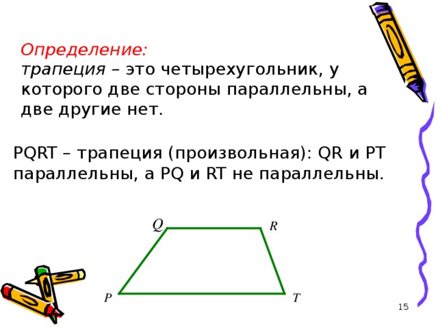 Определение:  трапеция – это четырехугольник, у которого две стороны параллельны, а две другие нет.  PQRT – трапеция (произвольная): QR и PT параллельны, а PQ и RT не параллельны.