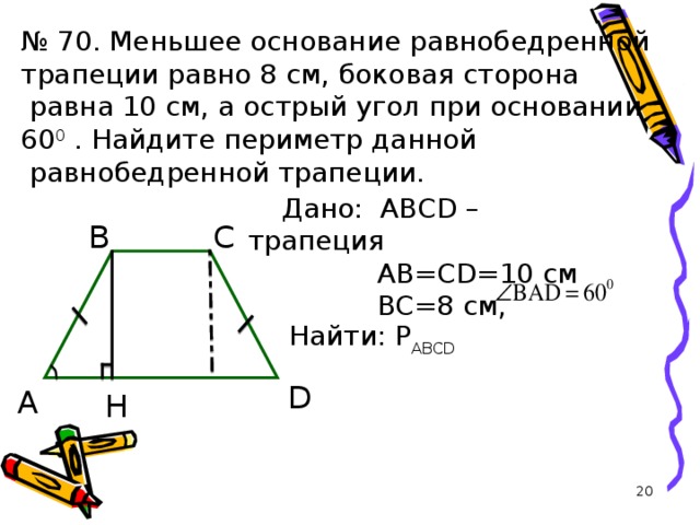 № 70. Меньшее основание равнобедренной трапеции равно 8 см, боковая сторона  равна 10 см, а острый угол при основании 60 0  . Найдите периметр данной  равнобедренной трапеции. Дано: ABCD – трапеция  AB = CD =10 см   BC =8 см , B C  Найти: Р ABCD  D A H 19