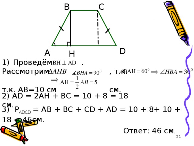 C B D A H Проведём  . Рассмотрим  ,  , т.к.       т.к. AB =10 см  см. 2) AD = 2AH + BC = 10 + 8 = 18 c м . 3) Р ABCD = AB + BC + CD + AD = 10 + 8+ 10 + 18 = 46c м . Ответ : 46 c м .