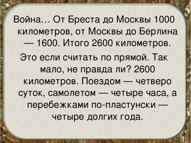 Война… От Бреста до Москвы 1000 километров, от Москвы до Берлина — 1600. Итого 2600 километров. Это если считать по прямой. Так мало, не правда ли? 2600 километров. Поездом — четверо суток, самолетом — четыре часа, а перебежками по-пластунски — четыре долгих года.