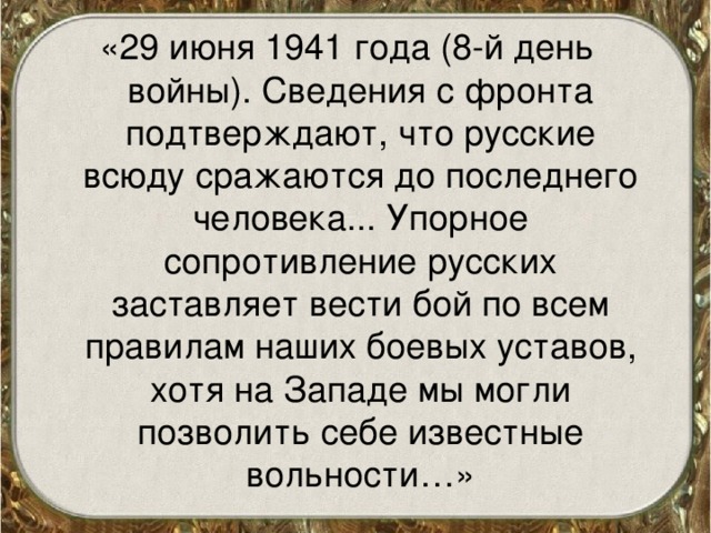 «29 июня 1941 года (8-й день войны). Сведения с фронта подтверждают, что русские всюду сражаются до последнего человека... Упорное сопротивление русских заставляет вести бой по всем правилам наших боевых уставов, хотя на Западе мы могли позволить себе известные вольности…»