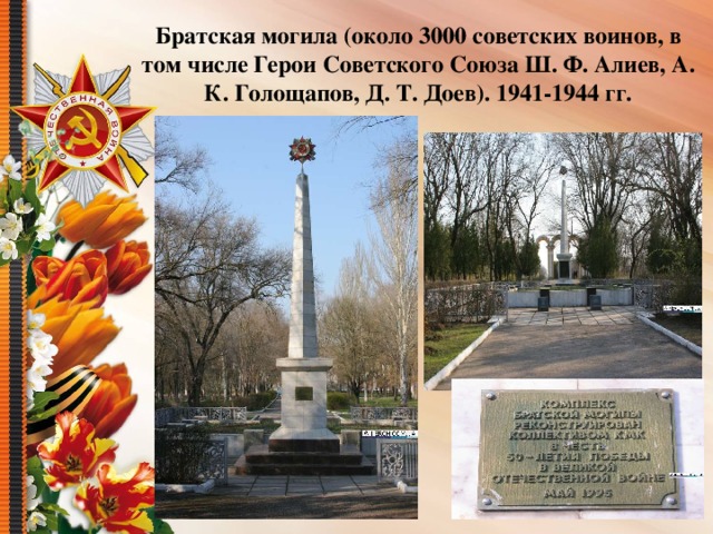 Братская могила (около 3000 советских воинов, в том числе Герои Советского Союза Ш. Ф. Алиев, А. К. Голощапов, Д. Т. Доев). 1941-1944 гг.