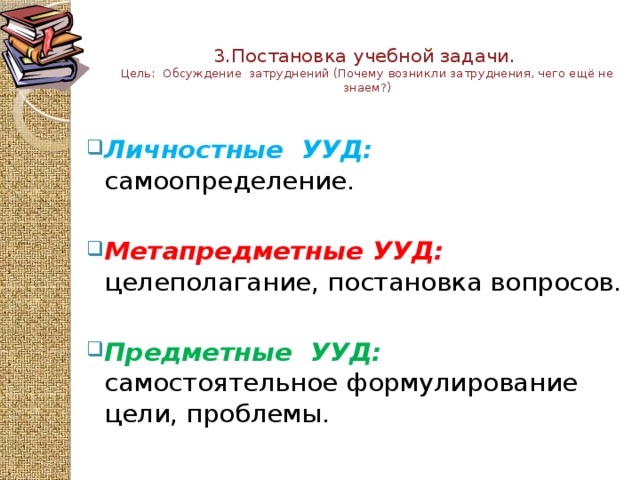 3.Постановка учебной задачи.  Цель: Обсуждение затруднений (Почему возникли затруднения, чего ещё не знаем?)   Личностные УУД:  самоопределение. Метапредметные  УУД: целеполагание, постановка вопросов.   Предметные  УУД:  самостоятельное формулирование цели, проблемы.  