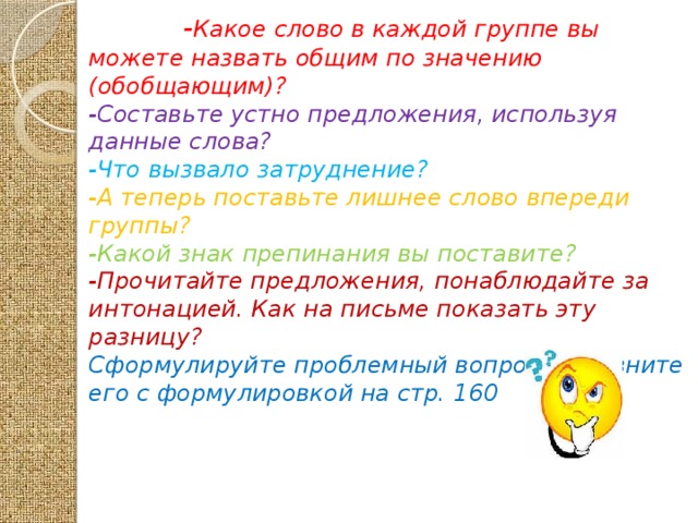 - Какое слово в каждой группе вы можете назвать общим по значению (обобщающим)? -Составьте устно предложения, используя данные слова?  -Что вызвало затруднение? -А теперь поставьте лишнее слово впереди группы? -Какой знак препинания вы поставите? -Прочитайте предложения, понаблюдайте за интонацией. Как на письме показать эту разницу? Сформулируйте проблемный вопрос и сравните его с формулировкой на стр. 160