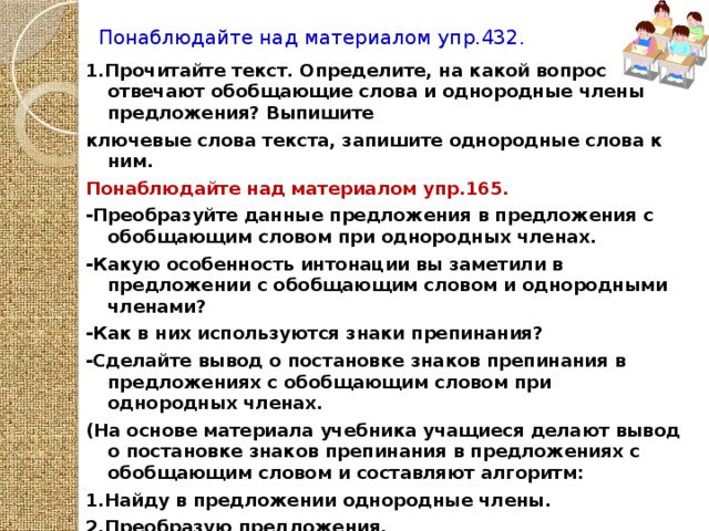 Понаблюдайте над материалом упр.432. 1.Прочитайте текст. Определите, на какой вопрос отвечают обобщающие слова и однородные члены предложения? Выпишите ключевые слова текста, запишите однородные слова к ним. Понаблюдайте над материалом упр.165. -Преобразуйте данные предложения в предложения с обобщающим словом при однородных членах. -Какую особенность интонации вы заметили в предложении с обобщающим словом и однородными членами? -Как в них используются знаки препинания? -Сделайте вывод о постановке знаков препинания в предложениях с обобщающим словом при однородных членах. (На основе материала учебника учащиеся делают вывод о постановке знаков препинания в предложениях с обобщающим словом и составляют алгоритм: 1.Найду в предложении однородные члены. 2.Преобразую предложения. 3.Выберу нужный знак препинания.)