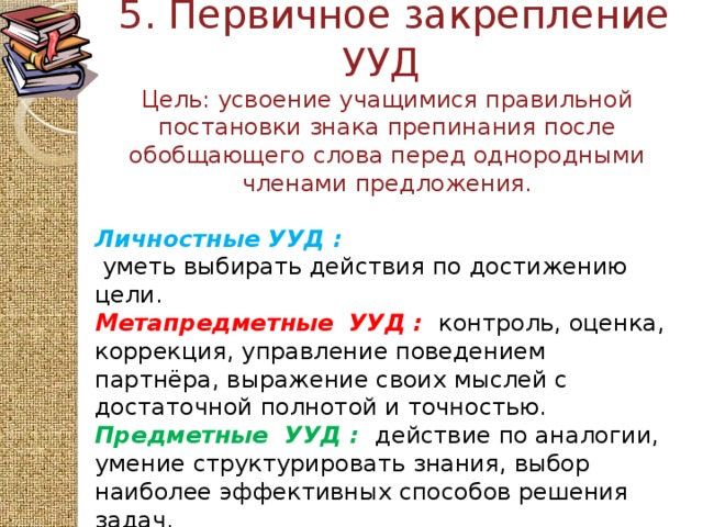 5. Первичное закрепление  УУД  Цель: усвоение учащимися правильной постановки знака препинания после обобщающего слова перед однородными членами предложения.    Личностные УУД :   уметь выбирать действия по достижению цели. Метапредметные  УУД :  контроль, оценка, коррекция, управление поведением партнёра, выражение своих мыслей с достаточной полнотой и точностью. Предметные  УУД :  действие по аналогии, умение структурировать знания, выбор наиболее эффективных способов решения задач.