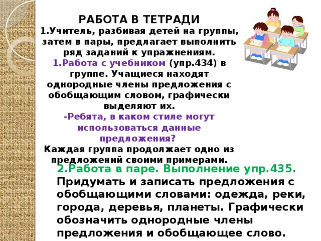 РАБОТА В ТЕТРАДИ 1.Учитель, разбивая детей на группы, затем в пары, предлагает выполнить ряд заданий к упражнениям. 1.Работа с учебником (упр.434) в группе. Учащиеся находят однородные члены предложения с обобщающим словом, графически выделяют их. -Ребята, в каком стиле могут использоваться данные предложения? Каждая группа продолжает одно из предложений своими примерами.  2.Работа в паре. Выполнение упр.435. Придумать и записать предложения с обобщающими словами: одежда, реки, города, деревья, планеты. Графически обозначить однородные члены предложения и обобщающее слово.