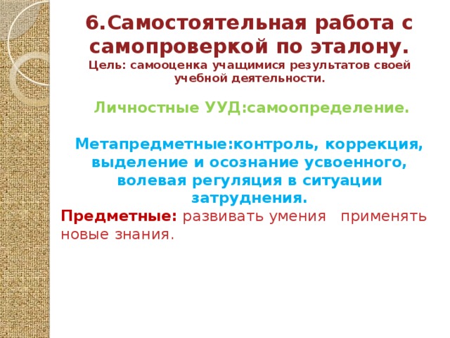 6.Самостоятельная работа с самопроверкой по эталону. Цель: самооценка учащимися результатов своей учебной деятельности.   Личностные УУД:самоопределение.  Метапредметные:контроль, коррекция, выделение и осознание усвоенного, волевая регуляция в ситуации затруднения. Предметные: развивать умения применять новые знания.     