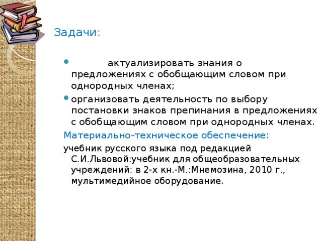 Задачи:    актуализировать знания о предложениях с обобщающим словом при однородных членах; организовать деятельность по выбору постановки знаков препинания в предложениях с обобщающим словом при однородных членах. Материально-техническое обеспечение: учебник русского языка под редакцией С.И.Львовой:учебник для общеобразовательных учреждений: в 2-х кн.-М.:Мнемозина, 2010 г., мультимедийное оборудование .