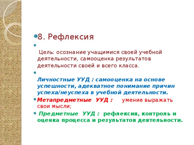 8. Рефлексия   Цель: осознание учащимися своей учебной деятельности, самооценка результатов деятельности своей и всего класса.    Личностные УУД : самооценка на основе успешности, адекватное понимание причин успеха/неуспеха в учебной деятельности.  Метапредметные  УУД :  умение выражать свои мысли;  Предметные  УУД : рефлексия, контроль и оценка процесса и результатов деятельности.