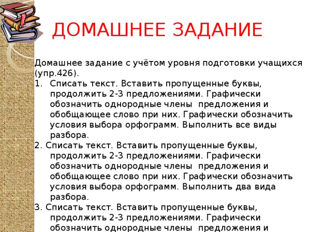 ДОМАШНЕЕ ЗАДАНИЕ Домашнее задание с учётом уровня подготовки учащихся (упр.426). Списать текст. Вставить пропущенные буквы, продолжить 2-3 предложениями. Графически обозначить однородные члены предложения и обобщающее слово при них. Графически обозначить условия выбора орфограмм. Выполнить все виды разбора. 2. Списать текст. Вставить пропущенные буквы, продолжить 2-3 предложениями. Графически обозначить однородные члены предложения и обобщающее слово при них. Графически обозначить условия выбора орфограмм. Выполнить два вида разбора. 3. Списать текст. Вставить пропущенные буквы, продолжить 2-3 предложениями. Графически обозначить однородные члены предложения и обобщающее слово при них. Графически обозначить условия выбора орфограмм. Выполнить один вид разбора на выбор.