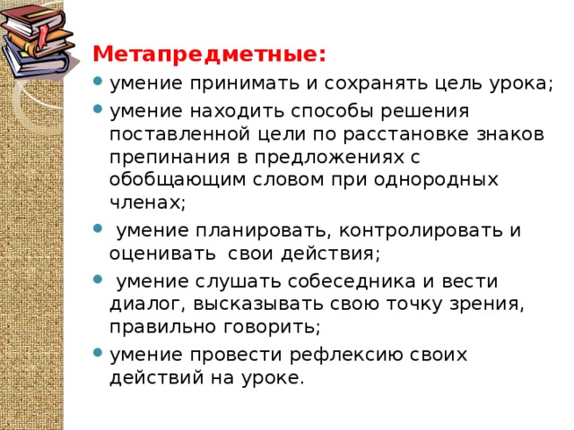 Метапредметные: умение принимать и сохранять цель урока; умение находить способы решения поставленной цели по расстановке знаков препинания в предложениях с обобщающим словом при однородных членах;  умение планировать, контролировать и оценивать  свои действия;  умение слушать собеседника и вести диалог, высказывать свою точку зрения, правильно говорить; умение провести рефлексию своих действий на уроке.  