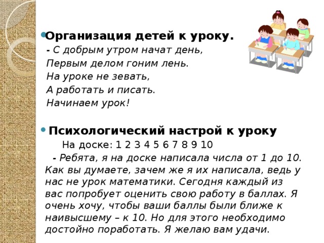 Организация детей к уроку.  - С добрым утром начат день,  Первым делом гоним лень.  На уроке не зевать,  А работать и писать.  Начинаем урок!   Психологический настрой к уроку