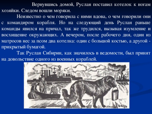 Вернувшись домой, Руслан поставил котелок к ногам хозяйки. Следом вошли моряки.  Неизвестно о чем говорила с ними вдова, о чем говорили они с командиром корабля. Но на следующий день Руслан раньше команды явился на причал, так же трудился, вызывая изумление и восхищение окружающих. А вечером, после рабочего дня, один из матросов нес за псом два котелка: один с большой костью, а другой - прикрытый бумагой.  Так Руслан Сибирин, как значилось в ведомости, был принят на довольствие одного из военных кораблей.