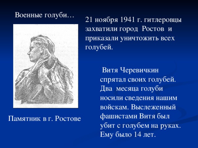 Военные голуби… 21 ноября 1941 г. гитлеровцы захватили город Ростов и приказали уничтожить всех голубей.  Витя Черевичкин спрятал своих голубей. Два месяца голуби носили сведения нашим войскам. Выслеженный фашистами Витя был убит с голубем на руках. Ему было 14 лет. Памятник в г. Ростове