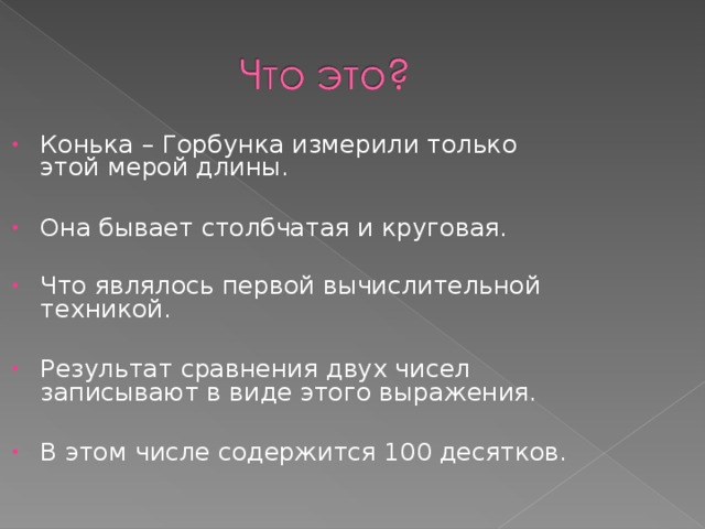 Конька – Горбунка измерили только этой мерой длины.  Она бывает столбчатая и круговая. Что являлось первой вычислительной техникой.  Результат сравнения двух чисел записывают в виде этого выражения.  В этом числе содержится 100 десятков.