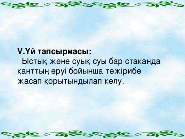 V .Үй тапсырмасы:  Ыстық және суық суы бар стаканда қанттың еруі бойынша тәжірибе жасап қорытындылап келу.