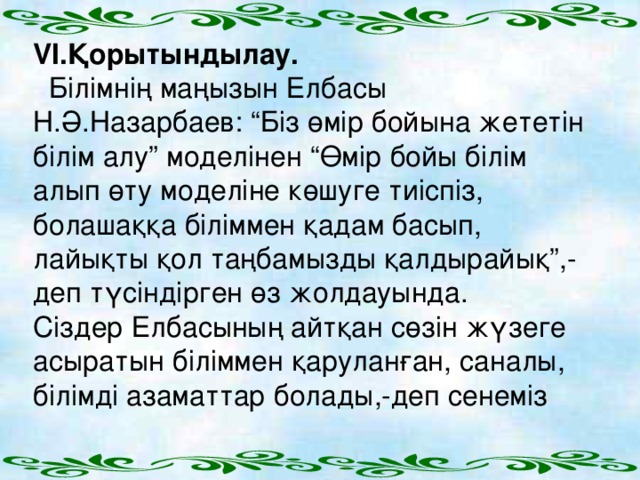 VI .Қорытындылау.  Білімнің маңызын Елбасы Н.Ә.Назарбаев: “Біз өмір бойына жететін білім алу” моделінен “Өмір бойы білім алып өту моделіне көшуге тиіспіз, болашаққа біліммен қадам басып, лайықты қол таңбамызды қалдырайық”,-деп түсіндірген өз жолдауында. Сіздер Елбасының айтқан сөзін жүзеге асыратын біліммен қаруланған, саналы, білімді азаматтар болады,-деп сенеміз