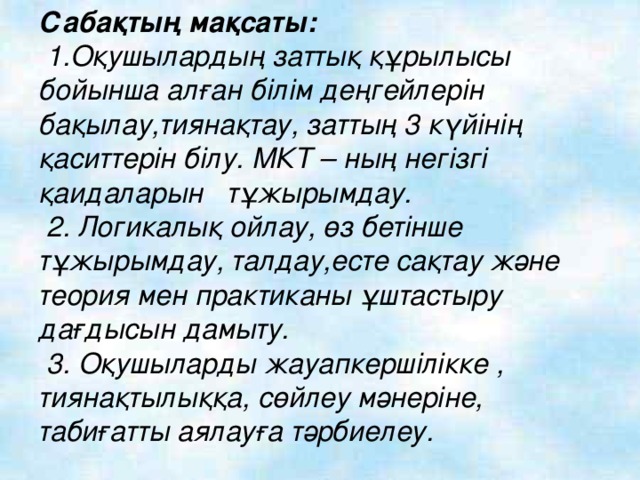 Сабақтың мақсаты:   1.Оқушылардың заттық құрылысы бойынша алған білім деңгейлерін бақылау,тиянақтау, заттың 3 күйінің қаситтерін білу. МКТ – ның негізгі қаидаларын тұжырымдау.  2. Логикалық ойлау, өз бетінше тұжырымдау, талдау,есте сақтау және теория мен практиканы ұштастыру дағдысын дамыту.  3. Оқушыларды жауапкершілікке , тиянақтылыққа, сөйлеу мәнеріне, табиғатты аялауға тәрбиелеу.