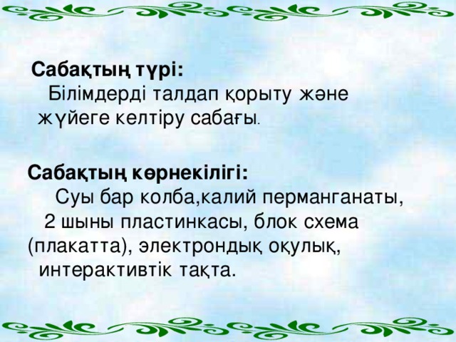 Сабақтың түрі:  Білімдерді талдап қорыту және  жүйеге келтіру сабағы .    Сабақтың көрнекілігі:  Суы бар колба,калий перманганаты,  2 шыны пластинкасы, блок схема (плакатта), электрондық оқулық,  интерактивтік тақта.