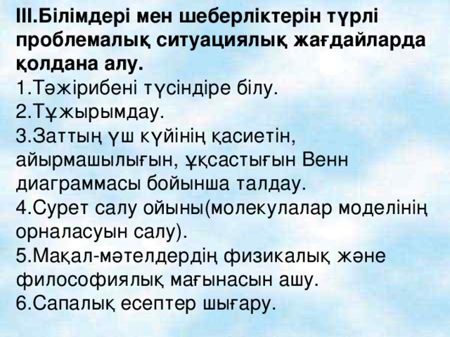 III. Білімдері мен шеберліктерін түрлі проблемалық ситуациялық жағдайларда қолдана алу. 1.Тәжірибені түсіндіре білу. 2.Тұжырымдау. 3.Заттың үш күйінің қасиетін, айырмашылығын, ұқсастығын Венн диаграммасы бойынша талдау. 4.Сурет салу ойыны(молекулалар моделінің орналасуын салу). 5.Мақал-мәтелдердің физикалық және философиялық мағынасын ашу. 6.Сапалық есептер шығару.