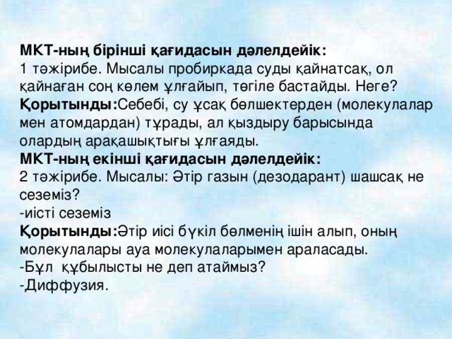 МКТ-ның бірінші қағидасын дәлелдейік: 1 тәжірибе. Мысалы пробиркада суды қайнатсақ, ол қайнаған соң көлем ұлғайып, төгіле бастайды. Неге? Қорытынды: Себебі, су ұсақ бөлшектерден (молекулалар мен атомдардан) тұрады, ал қыздыру барысында олардың арақашықтығы ұлғаяды. МКТ-ның екінші қағидасын дәлелдейік: 2 тәжірибе. Мысалы: Әтір газын (дезодарант) шашсақ не сеземіз? -иісті сеземіз Қорытынды: Әтір иісі бүкіл бөлменің ішін алып, оның молекулалары ауа молекулаларымен араласады. -Бұл құбылысты не деп атаймыз? -Диффузия.