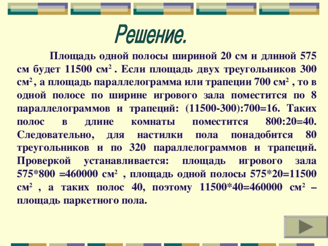 Площадь одной полосы шириной 20 см и длиной 575 см будет 11500 см 2 . Если площадь двух треугольников 300 см 2 , а площадь параллелограмма или трапеции 700 см 2 , то в одной полосе по ширине игрового зала поместится по 8 параллелограммов и трапеций: (11500-300):700=16. Таких полос в длине комнаты поместится 800:20=40. Следовательно, для настилки пола понадобится 80 треугольников и по 320 параллелограммов и трапеций. Проверкой устанавливается: площадь игрового зала 575*800 =460000 см 2 , площадь одной полосы 575*20=11500 см 2 , а таких полос 40, поэтому 11500*40=460000 см 2 – площадь паркетного пола.