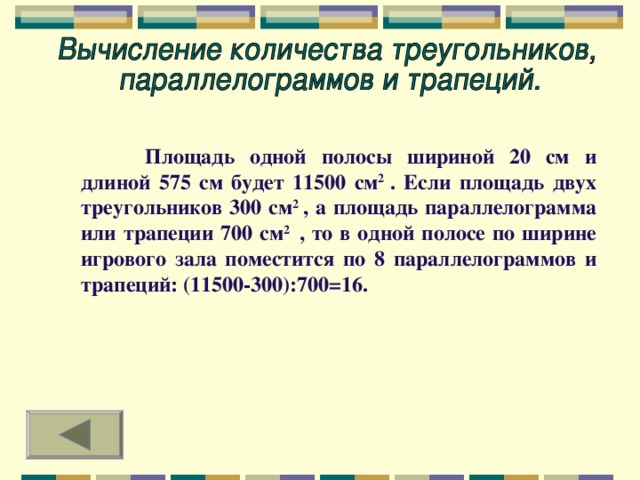 Площадь одной полосы шириной 20 см и длиной 575 см будет 11500 см 2 . Если площадь двух треугольников 300 см 2 , а площадь параллелограмма или трапеции 700 см 2 , то в одной полосе по ширине игрового зала поместится по 8 параллелограммов и трапеций: (11500-300):700=16.