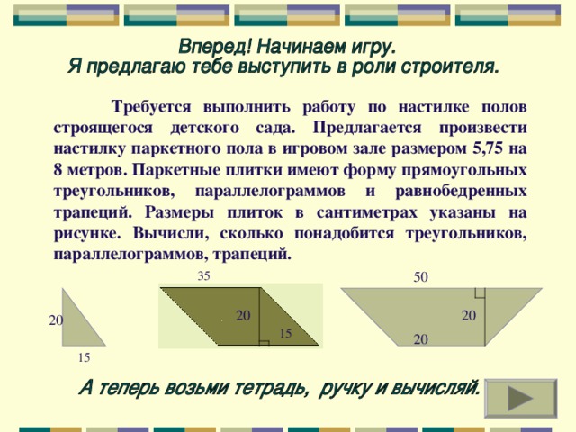 Требуется выполнить работу по настилке полов строящегося детского сада. Предлагается произвести настилку паркетного пола в игровом зале размером 5,75 на 8 метров. Паркетные плитки имеют форму прямоугольных треугольников, параллелограммов и равнобедренных трапеций. Размеры плиток в сантиметрах указаны на рисунке. Вычисли, сколько понадобится треугольников, параллелограммов, трапеций. 50 35 20 20 20 15 20 15