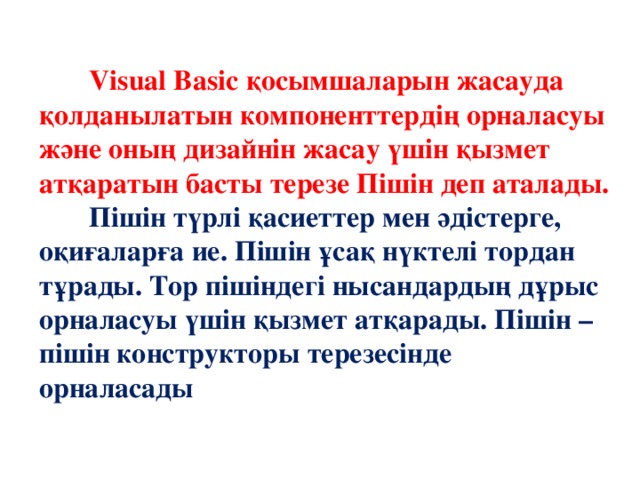 Visual Basic қосымшаларын жасауда қолданылатын компоненттердің орналасуы және оның дизайнін жасау үшін қызмет атқаратын басты терезе Пішін деп аталады.  Пішін түрлі қасиеттер мен әдістерге, оқиғаларға ие. Пішін ұсақ нүктелі тордан тұрады. Тор пішіндегі нысандардың дұрыс орналасуы үшін қызмет атқарады. Пішін – пішін конструкторы терезесінде орналасады