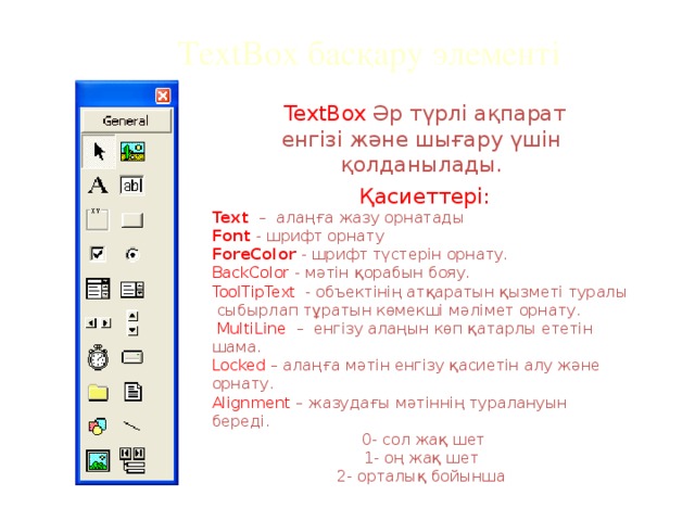 TextBox басқару элементі  TextBox Әр түрлі ақпарат енгізі және шығару үшін қолданылады.  Қасиеттері: Text  – алаңға жазу орнатады Font - шрифт орнату ForeColor - шрифт түстерін орнату. BackColor - мәтін қорабын бояу. ToolTipText - объектінің атқаратын қызметі туралы сыбырлап тұратын көмекші мәлімет орнату.  MultiLine – енгізу алаңын көп қатарлы ететін шама. Locked – алаңға мәтін енгізу қасиетін алу және орнату. Alignment – жазудағы мәтіннің туралануын береді.  0- сол жақ шет 1- оң жақ шет 2- орталық бойынша