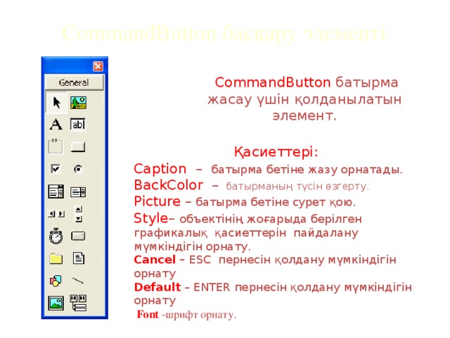 CommandButton басқару элементі  CommandButton батырма жасау үшін қолданылатын элемент.  Қасиеттері: Caption – батырма бетіне жазу орнатады. BackColor – батырманың түсін өзгерту. Picture – батырма бетіне сурет қою. Style – объектінің жоғарыда берілген графикалық қасиеттерін пайдалану мүмкіндігін орнату. Cancel – ESC пернесін қолдану мүмкіндігін орнату Default  – ENTER пернесін қолдану мүмкіндігін орнату  Font  -шрифт орнату.