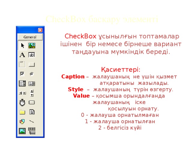 CheckBox басқару элементі  CheckBox ұсынылғын топтамалар ішінен бір немесе бірнеше вариант таңдауына мүмкіндік береді.  Қасиеттері: Caption – жалаушаның не үшін қызмет  атқаратыны жазылады.  Style – жалаушаның түрін өзгерту.  Value  – қосымша орындалғанда жалаушаның іске  қосылуын орнату. 0 - жалауша орнатылмаған 1 - жалауша орнатылған 2 - белгісіз күйі