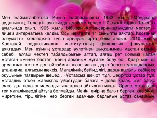 Мен Баймаганбетова Ринна Байбосыновна 1982 жылы Меңдіқара ауданының, Төлеңгіт ауылында дүниеге келдім.1-7 сыныптарды Төлеңгіт ауылында оқып, 1995 жылы Ыбырай Алтынсарин атындағы мектеп – лицей интернатына келдім. Осы мектепте 11 сыныпты аяқтап. Қостанай әлеуметтік колледжне түсіп арнаулы орта білім алдым. 2010 жылы Қостанай педагогикалық институтының филология факультетін аяқтадым. Мен өзімнің ұстаздар әулетінен шыққанымды мақтан етемін, себебі, алғаш мектеп табалдырығын аттап, алғаш рет қолыма қалам ұстаған күннен бастап, менің арманым мұғалім болу еді. Қазір мен өз арманыма жеттім деп ойлаймын және маған дәріс берген ұстаздарыма, ата-анама  алғысым шексіз. Мұғалімнің бейімділігі, дарындылығы көбінесе оқушының тағдырын шешеді. «Ұстазсыз шәкірт тұл, шәкіртсіз ұстаз тұл, ұстаздық еткен жалықпас үйретуден балаға » дейді қазақ. Бұл басқа емес, дәл педагог мамандығына арнап айтылған мақал. Әрине, ұстаз деп тек мұғалімдерді айтуға болмайды. Менің  өміріңе бағыт берген, кәсібімді  үйреткен, тіршілігіме  нәр берген адамның барлығын ұстаз санаймын.