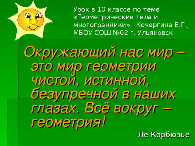 Урок в 10 классе по теме «Геометрические тела и многогранники», Кочергина Е.Г., МБОУ СОШ №62 г. Ульяновск Окружающий нас мир – это мир геометрии чистой, истинной, безупречной в наших глазах. Всё вокруг – геометрия! Ле Корбюзье