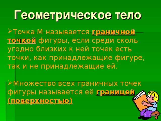 Геометрическое тело Точка М называется граничной точкой фигуры, если среди сколь угодно близких к ней точек есть точки, как принадлежащие фигуре, так и не принадлежащие ей. Множество всех граничных точек фигуры называется её границей (поверхностью)