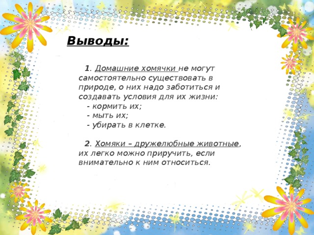 Выводы:   1 . Домашние хомячки не могут самостоятельно существовать в природе, о них надо заботиться и создавать условия для их жизни:  - кормить их;  - мыть их;  - убирать в клетке.   2 . Хомяки – дружелюбные животные , их легко можно приручить, если внимательно к ним относиться.