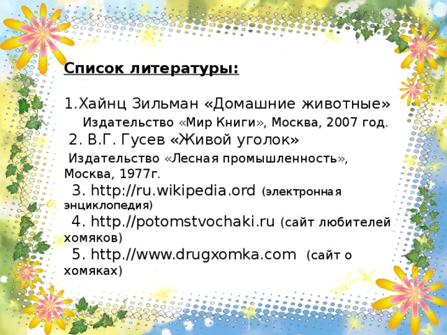 Список литературы:  Хайнц Зильман «Домашние животные»  Издательство «Мир Книги», Москва, 2007 год.  2. В.Г. Гусев «Живой уголок»  Издательство «Лесная промышленность», Москва, 1977г.  3. http : //ru.wikipedia.ord (электронная энциклопедия)  4. http.//potomstvochaki.ru  (сайт любителей хомяков)  5. http.//www.drugxomka.com (сайт о хомяках)