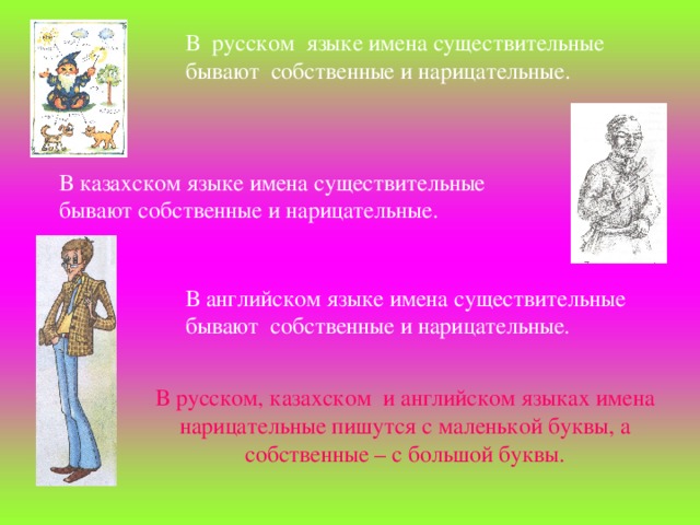 В  русском  языке имена существительные бывают собственные и нарицательные. В казахском языке имена существительные бывают собственные и нарицательные. В английском языке имена существительные бывают  собственные и нарицательные. В русском, казахском и английском языках имена нарицательные пишутся с маленькой буквы, а собственные – с большой буквы.