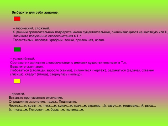 Выберите для себя задание.  – творческий, сложный. К данным прилагательным подберите имена существительные, оканчивающиеся на шипящую или Ц.  Запишите полученные словосочетания в Т.п.  Талантливый, весёлая, храбрый, ясный, прилежная, новая. – усложнённый. Составьте и запишите словосочетания с именами существительными в Т.п.  Выделите окончания.  Любоваться (столица), заросло (камыш), склониться (чертёж), задуматься (задача), схвачен (лисица), следит (птица), свернулась (кольцо). – простой. Вставьте пропущенные окончания.  Определите склонение, падеж. Подпишите.  Чертеж…м, ковш…м, пляж…м, кумач…м, грач…м, страниц…й, завуч…м, медведиц…й, рысц…й, пловц…м, Петрович…м, борщ…м, гостинц…м.